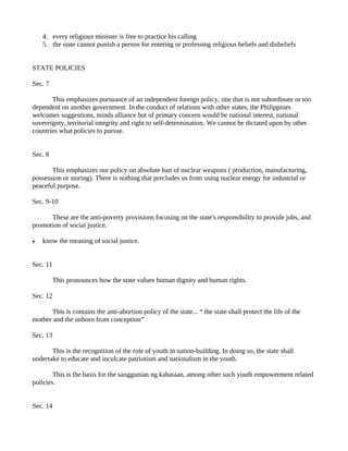 4. every religious minister is free to practice his calling
    5. the state cannot punish a person for entering or professing religious beliefs and disbeliefs


STATE POLICIES

Sec. 7

       This emphasizes pursuance of an independent foreign policy, one that is not subordinate or too
dependent on another government. In the conduct of relations with other states, the Philippines
welcomes suggestions, minds alliance but of primary concern would be national interest, national
sovereignty, territorial integrity and right to self-determination. We cannot be dictated upon by other
countries what policies to pursue.


Sec. 8

       This emphasizes our policy on absolute ban of nuclear weapons ( production, manufacturing,
possession or storing). There is nothing that precludes us from using nuclear energy for industrial or
peaceful purpose.

Sec. 9-10

      These are the anti-poverty provisions focusing on the state's responsibility to provide jobs, and
promotion of social justice.

•   know the meaning of social justice.


Sec. 11

          This pronounces how the state values human dignity and human rights.

Sec. 12

       This is contains the anti-abortion policy of the state... “ the state shall protect the life of the
mother and the unborn from conception”

Sec. 13

       This is the recognition of the role of youth in nation-building. In doing so, the state shall
undertake to educate and inculcate patriotism and nationalism in the youth.

        This is the basis for the sanggunian ng kabataan, among other such youth empowerment related
policies.


Sec. 14
 