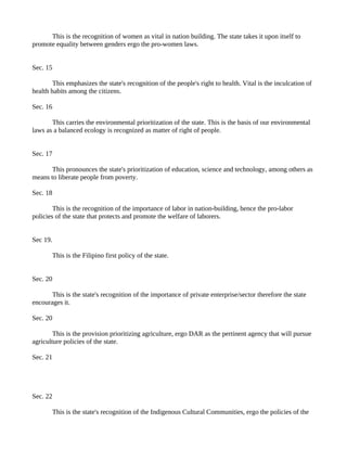 This is the recognition of women as vital in nation building. The state takes it upon itself to
promote equality between genders ergo the pro-women laws.


Sec. 15

        This emphasizes the state's recognition of the people's right to health. Vital is the inculcation of
health habits among the citizens.

Sec. 16

       This carries the environmental prioritization of the state. This is the basis of our environmental
laws as a balanced ecology is recognized as matter of right of people.


Sec. 17

       This pronounces the state's prioritization of education, science and technology, among others as
means to liberate people from poverty.

Sec. 18

        This is the recognition of the importance of labor in nation-building, hence the pro-labor
policies of the state that protects and promote the welfare of laborers.


Sec 19.

          This is the Filipino first policy of the state.


Sec. 20

       This is the state's recognition of the importance of private enterprise/sector therefore the state
encourages it.

Sec. 20

        This is the provision prioritizing agriculture, ergo DAR as the pertinent agency that will pursue
agriculture policies of the state.

Sec. 21




Sec. 22

          This is the state's recognition of the Indigenous Cultural Communities, ergo the policies of the
 