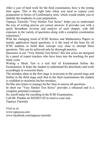 After a year of hard work for the final examination, here is the testing time again. This is the right time when you need to expose your preparation to Series of Confirmatory tests, which would enable you to identify the loopholes in your preparation.<br />Tapasya Tutorials “Very Similar Test Series” helps you to understand the way of writing precise yet correct answers. It provides you with a quick threadbare revision and analysis of each chapter, with full exposure to the variety of questions along with a complete examination experience.quot;
 <br />With the changing trend of ICSE Science and Mathematics Papers to mainly application based questions, it is the need of the hour for all ICSE students to build their concept very clear to attempt these questions. This can be achieved only by thorough practice.<br />Questions in our “Very Similar Test Series” this test series are designed by a panel of expert teachers who have been into the teaching for past many years.<br />Writing a Mock Test is a real feel of Examination before the Examination. It helps the student to understand his drawbacks and work accordingly to overcome them. <br />The mistakes done in the first stage is overcome in the second stage and further in the third stage such that in the final examinations the student is confident to minimize his/her mistakes. <br />He/She also learns to manage his/her time to answer all questions.<br />In short our “Very Similar Test Series” provides a rehearsal and is a complete potential evaluator.<br />So, enroll today for excelling in the ICSE Examination.<br />Call Mr. Pandita on 9422021182 to reserve your seat.Tapasya TutorialsVisit us at:www.tapasyaa.comwww.facebook.com/tapasya tutorials<br />