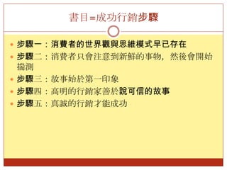 書目=成功行銷步驟步驟一：消費者的世界觀與思維模式早已存在步驟二：消費者只會注意到新鮮的事物，然後會開始揣測步驟三：故事始於第一印象步驟四：高明的行銷家善於說可信的故事步驟五：真誠的行銷才能成功