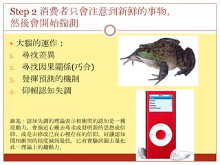 Step 2 消費者只會注意到新鮮的事物，然後會開始揣測大腦的運作：尋找差異尋找因果關係(巧合)發揮預測的機制仰賴認知失調維基：認知失調的理論表示相衝突的認知是一種原動力，會強迫心靈去尋求或發明新的思想或信仰，或是去修改已在心裡存在的信仰，好讓認知間相衝突的程度減到最低。已有實驗試圖去量化此一理論上的趨動力。