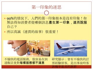 第一印象的迷思99%的情況下，人們的第一印象根本是沒有印象！你無法得知消費者從哪個訊息產生第一印象，進而說服自己？所以真誠（連貫的故事）很重要！不愉快的電話服務，很容易在到達飯店食對每樣服務都不滿意研究顯示：曾有不愉快的訂票經驗旅客，是出事故時客訴機率最高的族群