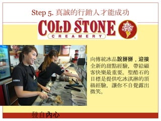Step 5. 真誠的行銷人才能成功向傳統冰品說掰掰，迎接全新的甜點經驗，帶給顧客快樂最重要。聖酷石的目標是提供吃冰淇淋的頂級經驗，讓你不自覺露出微笑。發自內心