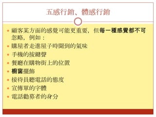 五感行銷、體感行銷顧客某方面的感覺可能更重要，但每一種感覺都不可忽略，例如：購屋者走進屋子時聞到的氣味手機的按鍵聲餐廳在購物街上的位置櫥窗擺飾接待員聽電話的態度宣傳單的字體電話勸募者的身分