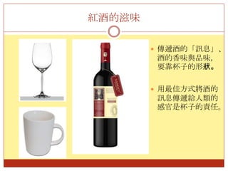 紅酒的滋味傳遞酒的「訊息」、酒的香味與品味，要靠杯子的形狀。用最佳方式將酒的訊息傳遞給人類的感官是杯子的責任。
