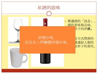 紅酒的滋味傳遞酒的「訊息」、酒的香味與品味，要靠杯子的形狀。用最佳方式將酒的訊息傳遞給人類的感官是杯子的責任。酒變好喝，是因為人們相信酒變好喝。