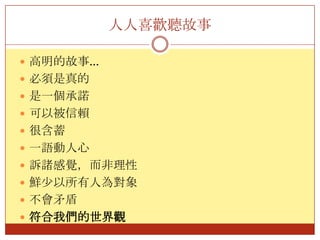人人喜歡聽故事高明的故事…必須是真的是一個承諾可以被信賴很含蓄一語動人心訴諸感覺，而非理性鮮少以所有人為對象不會矛盾符合我們的世界觀