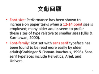 īI
? Font-size: Performance has been shown to
  increase on paper tasks when a 12-14 point size is
  employed; many older adults seem to prefer
  these sizes of type relative to smaller sizes (Ellis &
  Kurniawan, 2000).
? Font-family: Text set with sans serif typeface has
  been found to be read more easily by older
  adults(Grabinger & Osman-Jouchoux, 1996). Sans
  serif typefaces include Helvetica, Ariel, and
  Univers.

                                                       3
 