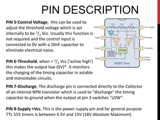 PIN DESCRIPTION
PIN 5-Control Voltage, this can be used to
adjust the threshold voltage which is set
internally to be 2/3 Vcc. Usually this function is
not required and the control input is
connected to 0V with a 10nF capacitor to
eliminate electrical noise.

PIN 6-Threshold, when > 2/3 Vcc ('active high')
this makes the output low (0V)*. It monitors
the charging of the timing capacitor in astable
and monostable circuits.
PIN 7-Discharge, The discharge pin is connected directly to the Collector
of an internal NPN transistor which is used to "discharge" the timing
capacitor to ground when the output at pin 3 switches "LOW".

PIN 8-Supply +Vcc, This is the power supply pin and for general purpose
TTL 555 timers is between 4.5V and 15V (18V Absolute Maximum).
 