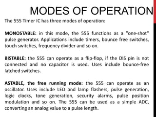 MODES OF OPERATION
The 555 Timer IC has three modes of operation:

MONOSTABLE: in this mode, the 555 functions as a "one-shot"
pulse generator. Applications include timers, bounce free switches,
touch switches, frequency divider and so on.

BISTABLE: the 555 can operate as a flip-flop, if the DIS pin is not
connected and no capacitor is used. Uses include bounce-free
latched switches.

ASTABLE, the free running mode: the 555 can operate as an
oscillator. Uses include LED and lamp flashers, pulse generation,
logic clocks, tone generation, security alarms, pulse position
modulation and so on. The 555 can be used as a simple ADC,
converting an analog value to a pulse length.
 