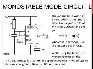 MONOSTABLE MODE CIRCUIT DI
                                     The output pulse width of
                                     time t, which is the time it
                                     takes to charge C to 2/3 of
                                     the supply voltage, is given
                                     by
                                           t=RC ln(3)
                                     where t is in seconds, R is
                                     in ohms and C is in farads.

                                      While using the timer IC in
                                      monostable mode, the
main disadvantage is that the time span between any two triggering
pulses must be greater than the RC time constant.
 
