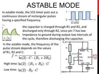 ASTABLE MODE
In astable mode, the 555 timer puts out a
continuous stream of rectangular pulses
having a specified frequency.

              the capacitor is charged through R1 and R2, and
              discharged only through R2, since pin 7 has low
              Impedance to ground during output low intervals of
              the cycle, therefore discharging the capacitor.
In the astable mode, the frequency of the
pulse stream depends on the values
of R1, R2 and C:


 High time:
 Low time:
 