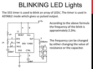 BLINKING LED Lights
The 555 timer is used to blink an array of LEDs’, The timer is used in
ASTABLE mode which gives us pulsed output.

                                       According to the above formula
                                       the frequency of the blink is
                                       approximately 2.2Hz.


                                       The frequency can be changed
                                       by either changing the value of
                                       resistance or the capacitor.
 