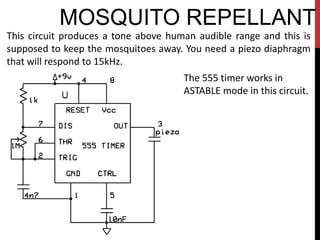 MOSQUITO REPELLANT
This circuit produces a tone above human audible range and this is
supposed to keep the mosquitoes away. You need a piezo diaphragm
that will respond to 15kHz.
                                      The 555 timer works in
                                      ASTABLE mode in this circuit.
 
