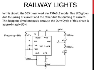RAILWAY LIGHTS
In this circuit, the 555 timer works in ASTABLE mode. One LED glows
due to sinking of current and the other due to sourcing of current.
This happens simultaneously because the Duty Cycle of this circuit is
approximately 50%.


 Frequency=3Hz
 
