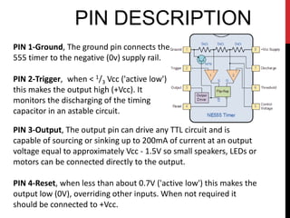 PIN DESCRIPTION
PIN 1-Ground, The ground pin connects the
555 timer to the negative (0v) supply rail.

PIN 2-Trigger, when < 1/3 Vcc ('active low')
this makes the output high (+Vcc). It
monitors the discharging of the timing
capacitor in an astable circuit.

PIN 3-Output, The output pin can drive any TTL circuit and is
capable of sourcing or sinking up to 200mA of current at an output
voltage equal to approximately Vcc - 1.5V so small speakers, LEDs or
motors can be connected directly to the output.

PIN 4-Reset, when less than about 0.7V ('active low') this makes the
output low (0V), overriding other inputs. When not required it
should be connected to +Vcc.
 
