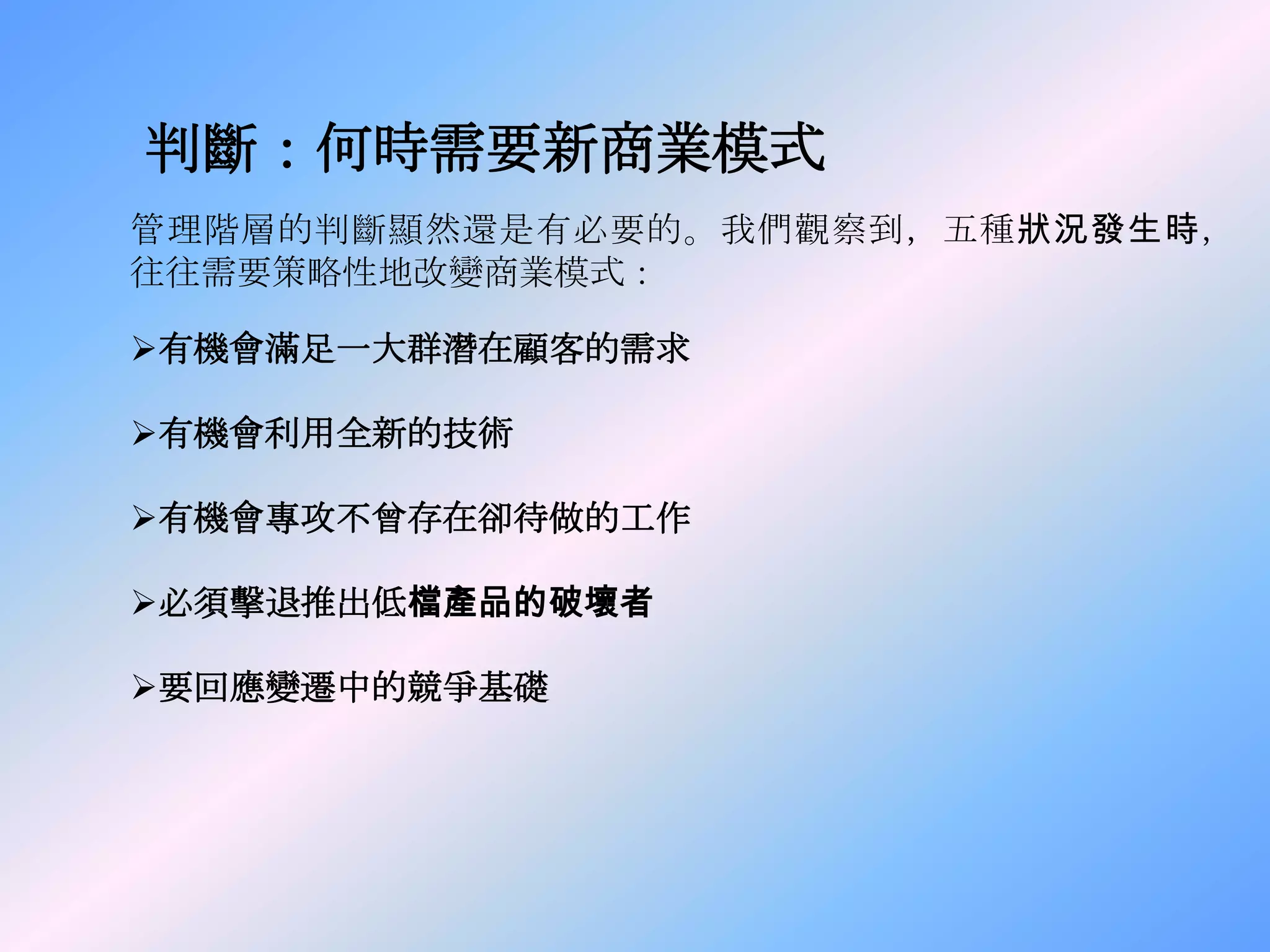 判斷：何時需要新商業模式
管理階層的判斷顯然還是有必要的。我們觀察到，五種狀況發生時，
往往需要策略性地改變商業模式：

有機會滿足一大群潛在顧客的需求

有機會利用全新的技術

有機會專攻不曾存在卻待做的工作

必須擊退推出低檔產品的破壞者

要回應變遷中的競爭基礎
 
