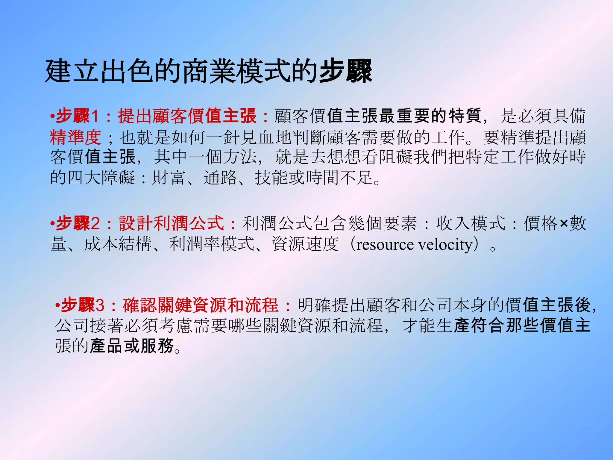 建立出色的商業模式的步驟
•步驟1：提出顧客價值主張：顧客價值主張最重要的特質，是必須具備
精準度；也就是如何一針見血地判斷顧客需要做的工作。要精準提出顧
客價值主張，其中一個方法，就是去想想看阻礙我們把特定工作做好時
的四大障礙：財富、通路、技能或時間不足。

•步驟2：設計利潤公式：利潤公式包含幾個要素：收入模式：價格×數
量、成本結構、利潤率模式、資源速度（resource velocity）。


•步驟3：確認關鍵資源和流程：明確提出顧客和公司本身的價值主張後，
公司接著必須考慮需要哪些關鍵資源和流程，才能生產符合那些價值主
張的產品或服務。
 