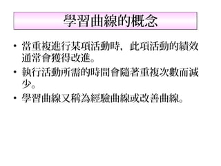 學習曲線的概念
• 當重複進行某項活動時，此項活動的績效
  通常會獲得改進。
• 執行活動所需的時間會隨著重複次數而減
  少。
• 學習曲線又稱為經驗曲線或改善曲線。
 