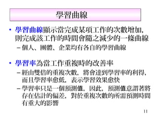 學習曲線
• 學習曲線顯示當完成某項工作的次數增加，
  則完成該工作的時間會隨之減少的一條曲線
 – 個人、團體、企業均有各自的學習曲線

• 學習率為當工作重複時的改善率
 – 經由雙倍的重複次數，將會達到學習率的利得，
   而且學習率愈低，表示學習效果愈快
 – 學習率只是一個預測值，因此，預測值意謂著將
   存在估計的偏差，對於重複次數的所需預測時間
   有重大的影響
                       11
 