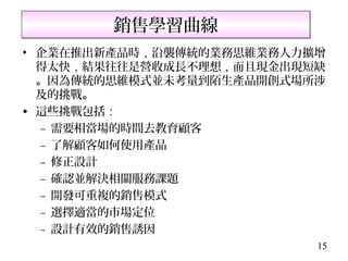 銷售學習曲線
• 企業在推出新產品時，沿襲傳統的業務思維業務人力擴增
  得太快，結果往往是營收成長不理想，而且現金出現短缺
  。因為傳統的思維模式並未考量到陌生產品開創式場所涉
  及的挑戰。
• 這些挑戰包括：
  – 需要相當場的時間去教育顧客
  – 了解顧客如何使用產品
  – 修正設計
  – 確認並解決相關服務課題
  – 開發可重複的銷售模式
  – 選擇適當的市場定位
  – 設計有效的銷售誘因
                          15
 