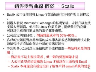 銷售學習曲線 個案一 Scalix
• Scalix 公司從事開發 Linux 作業系統的電子郵件與日曆程式
  。
• 創辦人發現 Microsoft Exchange 的基礎架構，未經升級無法
  支援大型組織。他相信 Linux 作業系統，提供難得的良機，
  可以讓供應商打進成熟的電子郵件市場。
• 公司設定明確目標 : 削減營運成本的 50%~60% 。
• 客戶的資訊長對產品承諾的成本節省都很感興趣因此決定快
  速擴張決定直接向個大公司的資訊長銷售
• 等到與各大公司深入後續的銷售流程遭遇一些始料未及的問
  題：
   – 資訊長不是主要決策者，低一階的營運團隊才是
   – 大公司希望必須更熟悉 Linux 才願意在上面收發 Email
   – Scalix 本身還沒有穩定沒有了解客戶對 email 系統的要求17
 