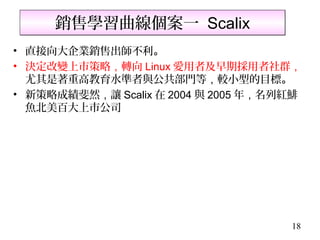 銷售學習曲線個案一 Scalix
• 直接向大企業銷售出師不利。
• 決定改變上市策略，轉向 Linux 愛用者及早期採用者社群，
  尤其是著重高教育水準者與公共部門等，較小型的目標。
• 新策略成績斐然，讓 Scalix 在 2004 與 2005 年，名列紅鯡
  魚北美百大上市公司




                                     18
 