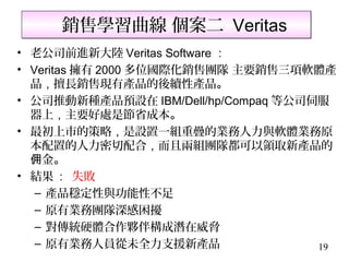 銷售學習曲線 個案二 Veritas
• 老公司前進新大陸 Veritas Software ：
• Veritas 擁有 2000 多位國際化銷售團隊 主要銷售三項軟體產
  品，擅長銷售現有產品的後續性產品。
• 公司推動新種產品預設在 IBM/Dell/hp/Compaq 等公司伺服
  器上，主要好處是節省成本。
• 最初上市的策略，是設置一組重疊的業務人力與軟體業務原
  本配置的人力密切配合，而且兩組團隊都可以領取新產品的
  佣金。
• 結果 : 失敗
   – 產品穩定性與功能性不足
   – 原有業務團隊深感困擾
   – 對傳統硬體合作夥伴構成潛在威脅
   – 原有業務人員從未全力支援新產品                 19
 