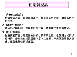 何謂新產品

1. 突破性創新：
 對消費者而言，是嶄新的產品，具有全新的功能，與全新的使
 用方式。
2. 顯著性創新：
 產品形式與功能，有顯著性的改變，使新產品取代舊產品。
3. 修正性創新：
 對消費者而言，是產品的升級，具有新功能，但使用方式與以
 前相同。修正性創新強調修改原來之產品，只是讓產品品質提
 升，產品未具任何新效益。



                          2
 