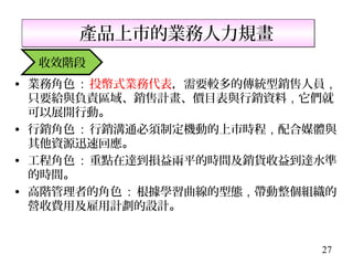 產品上市的業務人力規畫
  收效階段
• 業務角色 : 投幣式業務代表，需要較多的傳統型銷售人員，
  只要給與負責區域、銷售計畫、價目表與行銷資料，它們就
  可以展開行動。
• 行銷角色 : 行銷溝通必須制定機動的上市時程，配合媒體與
  其他資源迅速回應。
• 工程角色 : 重點在達到損益兩平的時間及銷貨收益到達水準
  的時間。
• 高階管理者的角色 : 根據學習曲線的型態，帶動整個組織的
  營收費用及雇用計劃的設計。


                            27
 