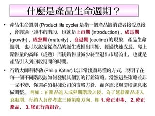 什麼是產品生命週期？
• 產品生命週期 (Product life cycle) 是指一個產品被消費者接受以後
 ，會經過一連串的階段，也就是上市期 (introduction) 、成長期
 (growth) 、成熟期 (maturity) 、衰退期 (decline) 的現象，產品生命
 週期，也可以說是從產品的誕生或推出開始，經過快速成長、爬上
 銷售量的高峰（成熟）而後銷售量減少終至退出市場為止，也就是
 產品引入到回收期間的時間。
• 行銷大師科特勒 (Philip Kotler) 以非常淺顯易懂的方式，說明了在
 毎一個不同階段該如何發展其個別的行銷策略。當然這些策略並非
 一成不變，你還必須根據公司的策略方針、顧客需求與環境訊息來
 做調整。 例如：在產 品進入成熟期階段之後，為了延緩產 品走入
 衰退期，行銷人員會考慮三種策略方向，即 1. 修正市場、 2. 修正
 產 品、 3. 修正行銷組合。
 