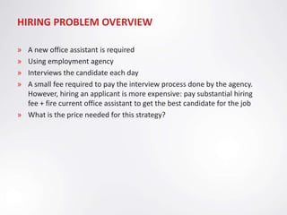 HIRING PROBLEM OVERVIEW

» A new office assistant is required
» Using employment agency
» Interviews the candidate each day
» A small fee required to pay the interview process done by the agency.
  However, hiring an applicant is more expensive: pay substantial hiring
  fee + fire current office assistant to get the best candidate for the job
» What is the price needed for this strategy?
 