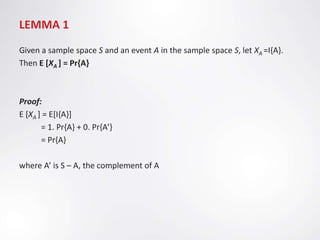 LEMMA 1
Given a sample space S and an event A in the sample space S, let XA =I{A}.
Then E [XA ] = Pr{A}



Proof:
E [XA ] = E[I{A}]
       = 1. Pr{A} + 0. Pr{A’}
       = Pr{A}

where A’ is S – A, the complement of A
 