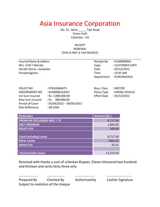 Asia Insurance Corporation
                                 No: 32 , Barly _____ Tipe Road
                                           Green Path
                                          Colombo – 03

                                             RECEIPT
                                            RENEWAL
                                  (THIS IS NOT A TAX INVOICE)

Insured Name & Addess                                     Receipt No    : KU00008R64
Mrs. H.M.T Menike                                         Copy          : CUSTOMER COPY
Herath Stores , koswatta                                  Date          : 02/12/2012
Panadaragama                                              Time          : 10.45 AM
                                                          Department    : KURUNAGALA


POLICY NO               : 97KUD666675                     Buss. Class   : MOTOR
ENDORSMENT NO           : KU00008154567                   Policy Type   : HIRING VEHICLE
Init Sum Insured        : Rs. 1,000,000.00                Effect Date   : 05/12/2012
New Sum Insured         : Rs. 900,000.00
Period of Cover         : 05/04/2012 – 04/04/2013
Risk Refference         : 48-2264

Particulars                                                Amount (Rs.)
PREMIUM EXCLUDING SRCC / TC                                        8,717.50
SRCC PREMIUM                                                       1,000.00
POLICY FEE                                                           200.00

Total Excluding Levies                                              9,717.50
Other Levies                                                        1462.62
Admin Fee                                                              33.31

Total Includin Levies                                              11,213.43

Received with thanks a sum of srilankan Rupees. Eleven thousend two hundred
and thirteen and cents forty three only

………………….            …………………                 …………………..              …………………………
Prepared By         Checked By              Authorised by          Cashier Signature
Subject to realiztion of the cheque
 