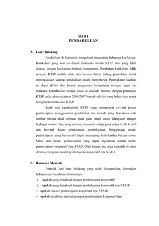 BAB I
                            PENDAHULUAN

A. Latar Belakang
          Pendidikan di Indonesia mengalami pergantian beberapa kurikulum.
   Kurikulum yang saat ini dianut Indonesia adalah KTSP atau yang lebih
   dikenal dengan kurikulum berbasis kompetensi. Perubahan kurikulum KBK
   menjadi KTSP adalah salah satu inovasi dalam bidang pendidikan untuk
   meningkatkan kualitas pendidikan secara menyeluruh. Peningkatan kualitas
   ini dapat dilihat dari bentuk penguasaan kompetensi sebagai target dan
   indikator keberhasilan belajar siswa di sekolah. Namun, dengan penerapan
   KTSP pada tahun pelajaran 2006/2007 banyak sekolah yang belum siap untuk
   mengimplementasikan KTSP.
          Salah satu karakteristik KTSP yang mempunyai ciri-ciri proses
   pembelajaran menggunakan pendekatan dan metode yang bervariasi serta
   sumber belajar tidak terbatas pada guru tetapi dapat dilengkapi dengan
   berbagai sumber lain yang relevan, menuntut setiap guru untuk lebih kreatif
   dan   inovatif   dalam   pelaksanaan   pembelajaran.     Penggunaan   model
   pembelajaran yang bervariatif dapat menunjang keberhasilan belajar siswa.
   Salah satu model pembelajaran yang dapat digunakan adalah model
   pembelajaran kooperatif tipe STAD. Oleh karena itu, pada makalah ini akan
   dibahas mengenai model pembelajaran kooperatif tipe STAD.


B. Rumusan Masalah
          Bertolak dari latar belakang yang telah disampaikan, ditemukan
   beberapa permasalahan diantaranya:
    1. Apakah yang dimaksud dengan pembelajaran kooperatif?
    2. Apakah yang dimaksud dengan pembelajaran kooperatif tipe STAD?
   3. Apakah ciri-ciri pembelajaran kooperatif tipe STAD?
   4. Apakah kelebihan dan kekurangan pembelajaran kooperatif tipe STAD?
                                                                             2
 