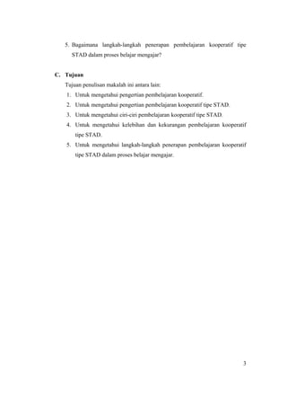 5. Bagaimana langkah-langkah penerapan pembelajaran kooperatif tipe
     STAD dalam proses belajar mengajar?


C. Tujuan
   Tujuan penulisan makalah ini antara lain:
   1. Untuk mengetahui pengertian pembelajaran kooperatif.
   2. Untuk mengetahui pengertian pembelajaran kooperatif tipe STAD.
   3. Untuk mengetahui ciri-ciri pembelajaran kooperatif tipe STAD.
   4. Untuk mengetahui kelebihan dan kekurangan pembelajaran kooperatif
       tipe STAD.
   5. Untuk mengetahui langkah-langkah penerapan pembelajaran kooperatif
       tipe STAD dalam proses belajar mengajar.




                                                                       3
 
