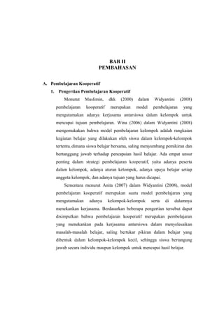BAB II
                              PEMBAHASAN

A. Pembelajaran Kooperatif
   1.    Pengertian Pembelajaran Kooperatif
            Menurut    Muslimin,    dkk   (2000)   dalam    Widyantini     (2008)
        pembelajaran   kooperatif    merupakan     model    pembelajaran    yang
        mengutamakan adanya kerjasama antarsiswa dalam kelompok untuk
        mencapai tujuan pembelajaran. Wina (2006) dalam Widyantini (2008)
        mengemukakan bahwa model pembelajaran kelompok adalah rangkaian
        kegiatan belajar yang dilakukan oleh siswa dalam kelompok-kelompok
        tertentu, dimana siswa belajar bersama, saling menyumbang pemikiran dan
        bertanggung jawab terhadap pencapaian hasil belajar. Ada empat unsur
        penting dalam strategi pembelajaran kooperatif, yaitu adanya peserta
        dalam kelompok, adanya aturan kelompok, adanya upaya belajar setiap
        anggota kelompok, dan adanya tujuan yang harus dicapai.
            Sementara menurut Anita (2007) dalam Widyantini (2008), model
        pembelajaran kooperatif merupakan suatu model pembelajaran yang
        mengutamakan     adanya     kelompok-kelompok      serta   di   dalamnya
        menekankan kerjasama. Berdasarkan beberapa pengertian tersebut dapat
        disimpulkan bahwa pembelajaran kooperatif merupakan pembelajaran
        yang menekankan pada kerjasama antarsiswa dalam menyelesaikan
        masalah-masalah belajar, saling bertukar pikiran dalam belajar yang
        dibentuk dalam kelompok-kelompok kecil, sehingga siswa bertangung
        jawab secara individu maupun kelompok untuk mencapai hasil belajar.




                                                                               4
 
