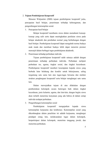 2. Tujuan Pembelajaran Kooperatif
       Menurut Widyantini (2008) tujuan pembelajaran kooperatif yaitu,
  pencapaian hasil belajar, penerimaan terhadap keberagaman, dan
  pengembangan keterampilan sosial.
  1.   Pencapaian hasil belajar
               Belajar kooperatif membantu siswa dalam memahami konsep-
       konsep yang sulit serta dapat meningkatkan penilaian siswa pada
       belajar akademik dan perubahan normal yang berhubungan dengan
       hasil belajar. Pembelajaran kooperatif dapat mengubah norma budaya
       anak muda dan membuat budaya lebih dapat menerim prestasi
       menonjol dalam berbagai tugas pembelajaran akademik.
  2.   Penerimaan terhadap perbedaan individu
               Tujuan pembelajaran kooperatif salah satunya adalah dengan
       penerimaan      terhadap       perbedaan    individu.     Perbedaan    meliputi
       perbedaan ras, agama, tingkat sosial, dan tingkat kecerdasan.
       Pembelajaran kooperatif memberi kesempatan kepada siswa yang
       berbeda latar belakang dan kondisi untuk bekerjasama, saling
       tergantung satu sama lain atas tugas-tugas bersama dan melalui
       struktur penghargaan kooperatif serta belajar menghargai satu sama
       lain.
               Dalam    mewujudkan        tujuan    di   atas     dilakukan    dengan
       pembentukan kelompok secara heterogen baik dalam tingkat
       kecerdasan, jenis kelamin, agama, dan lain-lain, dengan begitu siswa
       akan terlatih menerima kenyataan yang ada bahwa di dalam setiap
       individu terdapat perbedaan.
  3.   Pengembangan keterampilan sosial
               Pembelajaran       kooperatif       mengajarkan       kepada      siswa
       ketreampilan kerjasama dan kolaborasi. Keterampilan sosial yang
       dikembangkan dalam penelitian ini adalah kerjasama, menghargai
       pendapat     orang     lain,    melaksanakan      tugas    dalam      kelompok,
       berpartisipasi dalam kelompok, menerima tanggung jawab, dan
       menerima perbedaan.
                                                                                    5
 