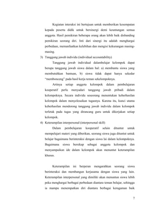 Kegiatan interaksi ini bertujuan untuk memberikan kesempatan
   kepada peserta didik untuk bersinergi demi keuntungan semua
   anggota. Hasil pemikiran beberapa orang akan lebih baik disbanding
   pemikiran seorang diri. Inti dari sinergi itu adalah menghargai
   perbedaan, memanfaatkan kelebihan dan mengisi kekurangan masing-
   masing.
3) Tanggung jawab individu (individual accountability)
         Tanggung jawab individual dalambelajar kelompok dapat
   berupa tanggung jawab siswa dalam hal: a) membantu siswa yang
   membutuhkan bantuan, b) siswa tidak dapat hanya sekedar
   “membonceng” pada hasil kerja teman sekelompoknya.
         Artinya     setiap       anggota     kelompok     dalam     pembelajaran
   kooperatif    perlu     menyadari        tanggung     jawab     pribadi   dalam
   kelompoknya. Secara individu seseorang menentukan keberhasilan
   kelompok dalam menyelesaikan tugasnya. Karena itu, kunci utama
   keberhasilan mendorong tanggung jawab individu dalam kelompok
   terletak pada tugas yang dirancang guru untuk dikerjakan setiap
   kelompok.
4) Keterampilan interpersonal (interpersonal skill)
         Dalam      pembelajaran         kooperatif     selain   dituntut    untuk
   mempelajari materi yang diberikan, seorang siswa juga dituntut untuk
   belajar bagaimana berinteraksi dengan siswa lai dalam kelompoknya.
   Bagaimana       siswa      bersikap      sebagai    anggota   kelompok      dan
   menyampaikan ide dalam kelompok akan menuntut keterampilan
   khusus.


         Keterampilan       ini     berperan    mengarahkan        seorang   siswa
   berinteraksi dan membangun kerjasama dengan siswa yang lain.
   Keterampilan interpersonal yang dimiliki akan menuntun siswa lebih
   peka menghargai berbagai perbedaan diantara teman belajar, sehingga
   ia mampu menempatkan diri diantara berbagai keragaman baik


                                                                                 7
 