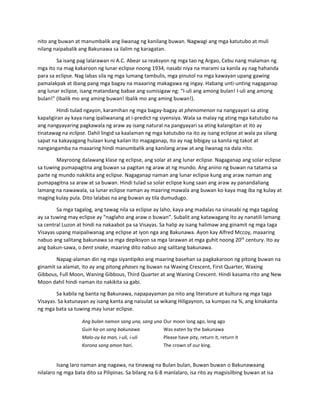 nito ang buwan at manumbalik ang liwanag ng kanilang buwan. Nagwagi ang mga katutubo at muli 
nilang naipabalik ang Bakunawa sa ilalim ng karagatan.  
Sa isang pag lalarawan ni A.C. Abear sa reaksyon ng mga tao ng Argao, Cebu nang malaman ng 
mga ito na mag kakaroon ng lunar eclipse noong 1934, nasabi niya na marami sa kanila ay nag hahanda 
para sa eclipse. Nag labas sila ng mga lumang tambulis, mga pinutol na mga kawayan upang gawing 
pamalakpak at ibang pang mga bagay na maaaring makagawa ng ingay. Habang unti‐unting nagaganap 
ang lunar eclipse, isang matandang babae ang sumisigaw ng: “I‐uli ang among bulan! I‐uli ang among 
bulan!” (Ibalik mo ang aming buwan! Ibalik mo ang aming buwan!). 
Hindi tulad ngayon, karamihan ng mga bagay‐bagay at phenomenon na nangyayari sa ating 
kapaligiran ay kaya nang ipaliwanang at i‐predict ng siyensiya. Wala sa malay ng ating mga katutubo na 
ang nangyayaring pagkawala ng araw ay isang natural na pangyayari sa ating kalangitan at ito ay 
tinatawag na eclipse. Dahil lingid sa kaalaman ng mga katutubo na ito ay isang eclipse at wala pa silang 
sapat na kakayagang hulaan kung kailan ito magaganap, ito ay nag bibigay sa kanila ng takot at 
nangangamba na maaaring hindi manumbalik ang kanilang araw at ang liwanag na dala nito. 
Mayroong dalawang klase ng eclipse, ang solar at ang lunar eclipse. Nagaganap ang solar eclipse 
sa tuwing pumapagitna ang buwan sa pagitan ng araw at ng mundo. Ang anino ng buwan na tatama sa 
parte ng mundo nakikita ang eclipse. Nagaganap naman ang lunar eclipse kung ang araw naman ang 
pumapagitna sa araw at sa buwan. Hindi tulad sa solar eclipse kung saan ang araw ay panandaliang 
lamang na nawawala, sa lunar eclipse naman ay maaring mawala ang buwan ko kaya mag iba ng kulay at 
maging kulay pula. Dito lalabas na ang buwan ay tila dumudugo. 
Sa mga tagalog, ang tawag nila sa eclipse ay laho, kaya ang madalas na sinasabi ng mga tagalog 
ay sa tuwing may eclipse ay “naglaho ang araw o buwan”. Subalit ang katawagang ito ay nanatili lamang 
sa central Luzon at hindi na nakaabot pa sa Visayas. Sa halip ay isang halimaw ang ginamit ng mga taga 
Visayas upang maipaliwanag ang eclipse at iyon nga ang Bakunawa. Ayon kay Alfred Mccoy, maaaring 
nabuo ang salitang bakunawa sa mga depiksyon sa mga larawan at mga guhit noong 20th
 century. Ito ay 
ang bakun‐sawa, o bent snake, maaring dito nabuo ang salitang bakunawa.  
Napag‐alaman din ng mga siyantipiko ang maaring basehan sa pagkakaroon ng pitong buwan na 
ginamit sa alamat, ito ay ang pitong phases ng buwan na Waxing Crescent, First Quarter, Waxing 
Gibbous, Full Moon, Waning Gibbous, Third Quarter at ang Waning Crescent. Hindi kasama rito ang New 
Moon dahil hindi naman ito nakikita sa gabi. 
Sa kabila ng banta ng Bakunawa, napapayaman pa nito ang literature at kultura ng mga taga 
Visayas. Sa katunayan ay isang kanta ang naisulat sa wikang Hiligaynon, sa kumpas na ¾, ang kinakanta 
ng mga bata sa tuwing may lunar eclipse.  
Ang bulan namon sang una, sang una Our moon long ago, long ago 
Guin ka‐on sang bakunawa Was eaten by the bakunawa
Malo‐oy ka man, i‐uli, i‐uli Please have pity, return it, return it 
Korona sang amon hari. The crown of our king.
 
Isang laro naman ang nagawa, na tinawag na Bulan bulan, Buwan buwan o Bakunawaang 
nilalaro ng mga bata dito sa Pilipinas. Sa bilang na 6‐8 manlalaro, isa rito ay magsisilbing buwan at isa 
 