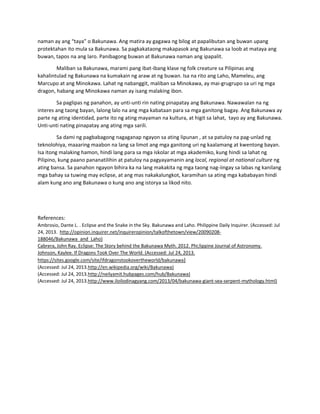 naman ay ang “taya” o Bakunawa. Ang matira ay gagawa ng bilog at papalibutan ang buwan upang 
protektahan ito mula sa Bakunawa. Sa pagkakataong makapasok ang Bakunawa sa loob at mataya ang 
buwan, tapos na ang laro. Panibagong buwan at Bakunawa naman ang ipapalit. 
Maliban sa Bakunawa, marami pang ibat‐ibang klase ng folk creature sa Pilipinas ang 
kahalintulad ng Bakunawa na kumakain ng araw at ng buwan. Isa na rito ang Laho, Mameleu, ang 
Marcupo at ang Minokawa. Lahat ng nabanggit, maliban sa Minokawa, ay mai‐grugrupo sa uri ng mga 
dragon, habang ang Minokawa naman ay isang malaking ibon. 
  Sa paglipas ng panahon, ay unti‐unti rin nating pinapatay ang Bakunawa. Nawawalan na ng 
interes ang taong bayan, lalong lalo na ang mga kabataan para sa mga ganitong bagay. Ang Bakunawa ay 
parte ng ating identidad, parte ito ng ating mayaman na kultura, at higit sa lahat,  tayo ay ang Bakunawa. 
Unti‐unti nating pinapatay ang ating mga sarili. 
Sa dami ng pagbabagong nagaganap ngayon sa ating lipunan , at sa patuloy na pag‐unlad ng 
teknolohiya, maaaring maabon na lang sa limot ang mga ganitong uri ng kaalamang at kwentong bayan. 
Isa itong malaking hamon, hindi lang para sa mga iskolar at mga akademiko, kung hindi sa lahat ng 
Pilipino, kung paano pananatilihin at patuloy na pagyayamanin ang local, regional at national culture ng 
ating bansa. Sa panahon ngayon bihira ka na lang makakita ng mga taong nag‐iingay sa labas ng kanilang 
mga bahay sa tuwing may eclipse, at ang mas nakakalungkot, karamihan sa ating mga kababayan hindi 
alam kung ano ang Bakunawa o kung ano ang istorya sa likod nito. 
 
 
References: 
Ambrosio, Dante L. . Eclipse and the Snake in the Sky. Bakunawa and Laho. Philippine Daily Inquirer. (Accessed: Jul 
24, 2013.  http://opinion.inquirer.net/inquireropinion/talkofthetown/view/20090208‐
188046/Bakunawa_and_Laho) 
Cabrera, John Ray. Eclipse: The Story behind the Bakunawa Myth. 2012. Phi;lippine Journal of Astronomy. 
Johnson, Kaylee. If Dragons Took Over The World. (Accessed: Jul 24, 2013. 
https://sites.google.com/site/ifdragonstookovertheworld/bakunawa) 
(Accessed: Jul 24, 2013.http://en.wikipedia.org/wiki/Bakunawa) 
(Accessed: Jul 24, 2013.http://neilyamit.hubpages.com/hub/Bakunawa) 
(Accessed: Jul 24, 2013.http://www.iloilodinagyang.com/2013/04/bakunawa‐giant‐sea‐serpent‐mythology.html) 
   
 
 
 
   
 
 