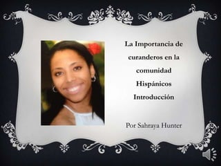 La Importancia de
curanderos en la
comunidad
Hispánicos
Introducción
Por Sahraya Hunter
 