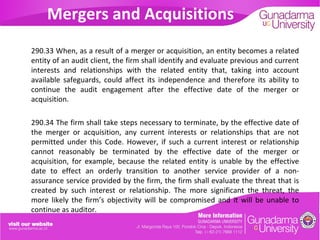 Mergers and Acquisitions
290.33 When, as a result of a merger or acquisition, an entity becomes a related
entity of an audit client, the firm shall identify and evaluate previous and current
interests and relationships with the related entity that, taking into account
available safeguards, could affect its independence and therefore its ability to
continue the audit engagement after the effective date of the merger or
acquisition.
290.34 The firm shall take steps necessary to terminate, by the effective date of
the merger or acquisition, any current interests or relationships that are not
permitted under this Code. However, if such a current interest or relationship
cannot reasonably be terminated by the effective date of the merger or
acquisition, for example, because the related entity is unable by the effective
date to effect an orderly transition to another service provider of a nonassurance service provided by the firm, the firm shall evaluate the threat that is
created by such interest or relationship. The more significant the threat, the
more likely the firm’s objectivity will be compromised and it will be unable to
continue as auditor.

 