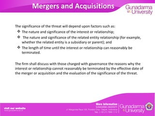 Mergers and Acquisitions
The significance of the threat will depend upon factors such as:
 The nature and significance of the interest or relationship;
 The nature and significance of the related entity relationship (for example,
whether the related entity is a subsidiary or parent); and
 The length of time until the interest or relationship can reasonably be
terminated.
The firm shall discuss with those charged with governance the reasons why the
interest or relationship cannot reasonably be terminated by the effective date of
the merger or acquisition and the evaluation of the significance of the threat.

 