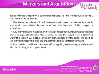 Mergers and Acquisitions
290.35 If those charged with governance request the firm to continue as auditor,
the firm shall do so only if:
(a) The interest or relationship will be terminated as soon as reasonably possible
and in all cases within six months of the effective date of the merger or
acquisition;
(b) Any individual who has such an interest or relationship, including one that has
arisen through performing a non-assurance service that would not be permitted
under this section, will not be a member of the engagement team for the audit or
the individual responsible for the engagement quality control review; and
(c) Appropriate transitional measures will be applied, as necessary, and discussed
with those charged with governance.

 