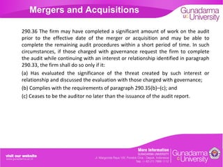 Mergers and Acquisitions
290.36 The firm may have completed a significant amount of work on the audit
prior to the effective date of the merger or acquisition and may be able to
complete the remaining audit procedures within a short period of time. In such
circumstances, if those charged with governance request the firm to complete
the audit while continuing with an interest or relationship identified in paragraph
290.33, the firm shall do so only if it:
(a) Has evaluated the significance of the threat created by such interest or
relationship and discussed the evaluation with those charged with governance;
(b) Complies with the requirements of paragraph 290.35(b)–(c); and
(c) Ceases to be the auditor no later than the issuance of the audit report.

 