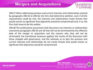 Mergers and Acquisitions
290.37 When addressing previous and current interests and relationships covered
by paragraphs 290.33 to 290.36, the firm shall determine whether, even if all the
requirements could be met, the interests and relationships create threats that
would remain so significant that objectivity would be compromised and, if so, the
firm shall cease to be the auditor.
290.38 The professional accountant shall document any interests or relationships
covered by paragraphs 290.34 and 36 that will not be terminated by the effective
date of the merger or acquisition and the reasons why they will not be
terminated, the transitional measures applied, the results of the discussion with
those charged with governance, and the rationale as to why the previous and
current interests and relationships do not create threats that would remain so
significant that objectivity would be compromised.

 
