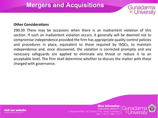 Mergers and Acquisitions
Other Considerations
290.39 There may be occasions when there is an inadvertent violation of this
section. If such an inadvertent violation occurs, it generally will be deemed not to
compromise independence provided the firm has appropriate quality control policies
and procedures in place, equivalent to those required by ISQCs, to maintain
independence and, once discovered, the violation is corrected promptly and any
necessary safeguards are applied to eliminate any threat or reduce it to an
acceptable level. The firm shall determine whether to discuss the matter with those
charged with governance.

 