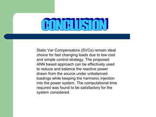 Static Var Compensators (SVCs) remain ideal
choice for fast changing loads due to low cost
and simple control strategy. The proposed
ANN based approach can be effectively used
to reduce and balance the reactive power
drawn from the source under unbalanced
loadings while keeping the harmonic injection
into the power system. The computational time
required was found to be satisfactory for the
system considered.

 