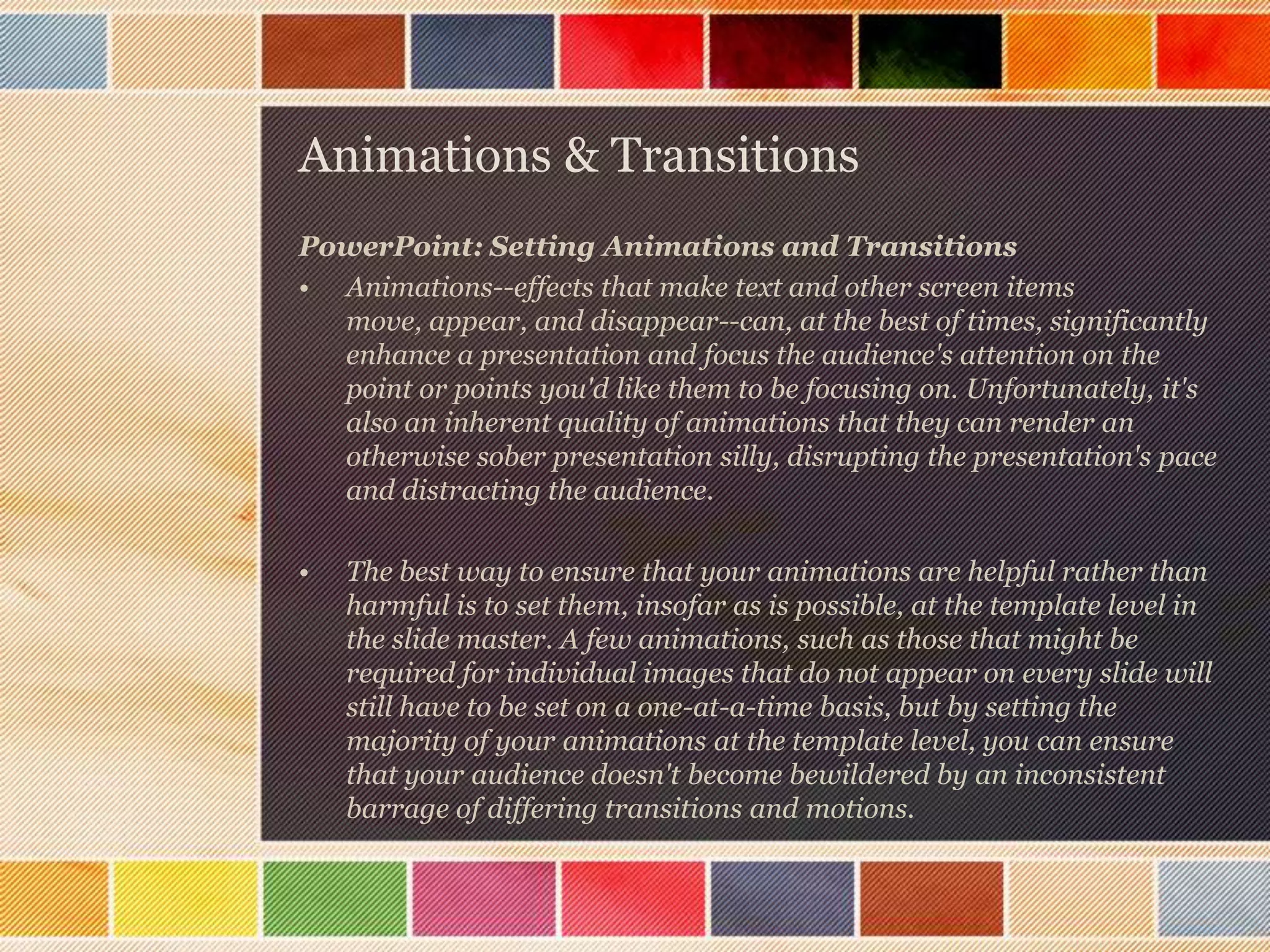 Animations & Transitions
PowerPoint: Setting Animations and Transitions
• Animations--effects that make text and other screen items
move, appear, and disappear--can, at the best of times, significantly
enhance a presentation and focus the audience's attention on the
point or points you'd like them to be focusing on. Unfortunately, it's
also an inherent quality of animations that they can render an
otherwise sober presentation silly, disrupting the presentation's pace
and distracting the audience.
•

The best way to ensure that your animations are helpful rather than
harmful is to set them, insofar as is possible, at the template level in
the slide master. A few animations, such as those that might be
required for individual images that do not appear on every slide will
still have to be set on a one-at-a-time basis, but by setting the
majority of your animations at the template level, you can ensure
that your audience doesn't become bewildered by an inconsistent
barrage of differing transitions and motions.

 